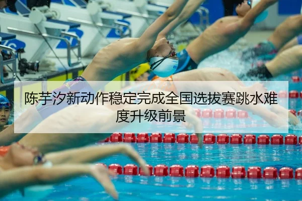 陈芋汐新动作稳定完成全国选拔赛跳水难度升级前景